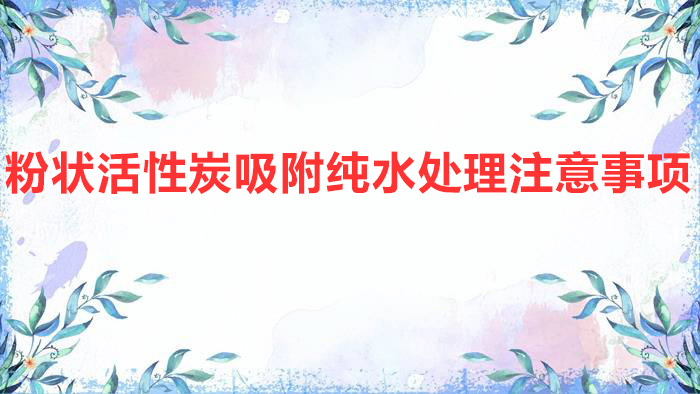 粉狀活性炭吸附純水處理注意事項(粉末活性炭在水處理中的應(yīng)用)