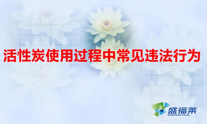 活性炭使用過程中常見違法行為，以及企業(yè)應(yīng)如何規(guī)范化管理?