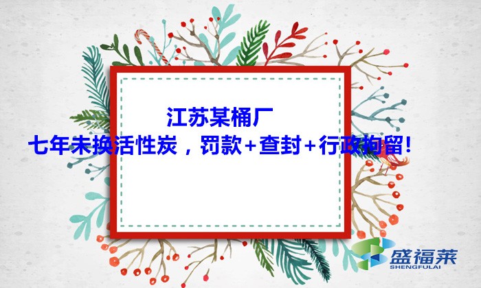 江蘇某桶廠七年未換活性炭，罰款+查封+行政拘留!大家引以為戒！